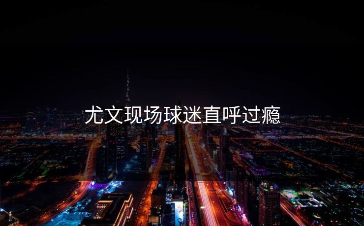 尤文现场球迷直呼过瘾