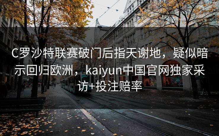 C罗沙特联赛破门后指天谢地，疑似暗示回归欧洲，kaiyun中国官网独家采访+投注赔率