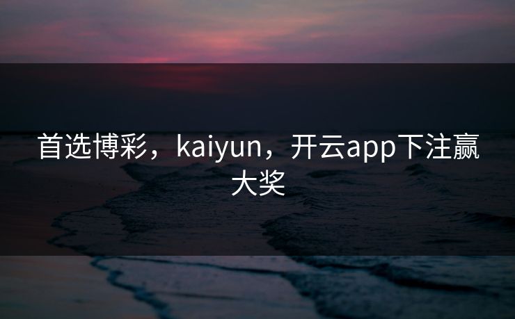 首选博彩，kaiyun，开云app下注赢大奖