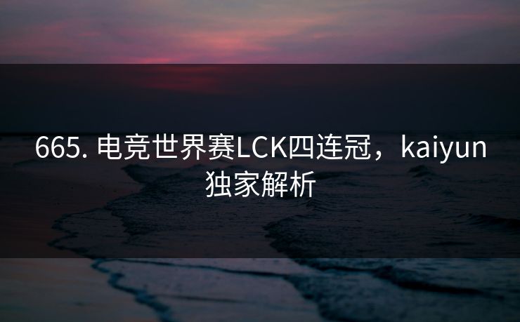 665. 电竞世界赛LCK四连冠，kaiyun独家解析