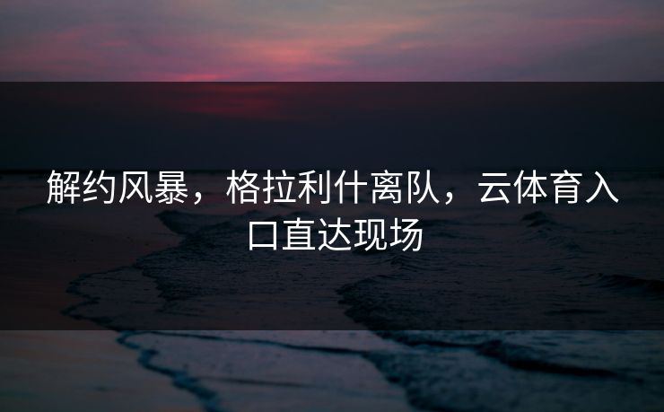 解约风暴,格拉利什离队,云体育入口直达现场 解约风暴,格拉利什离队,云体育入口直达现场