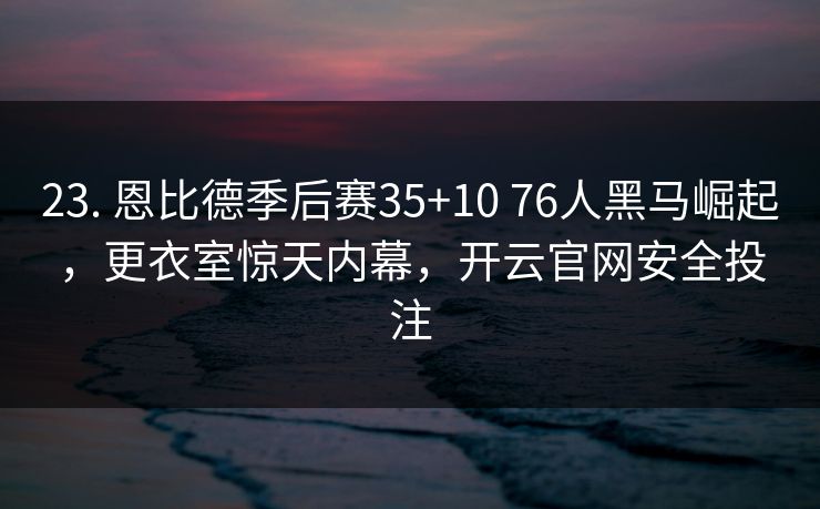 23. 恩比德季后赛35+10 76人黑马崛起，更衣室惊天内幕，开云官网安全投注