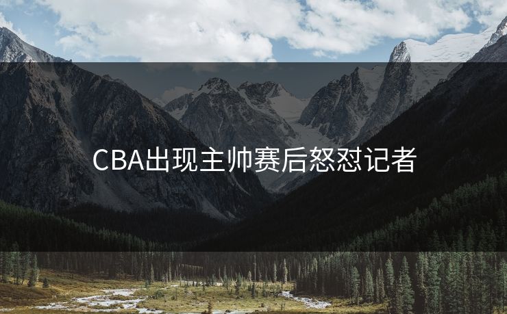 CBA出现主帅赛后怒怼记者
