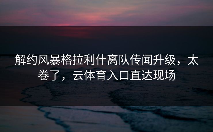 解约风暴格拉利什离队传闻升级，太卷了，云体育入口直达现场