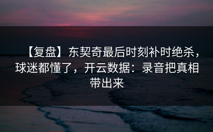 【复盘】东契奇最后时刻补时绝杀，球迷都懂了，开云数据：录音把真相带出来