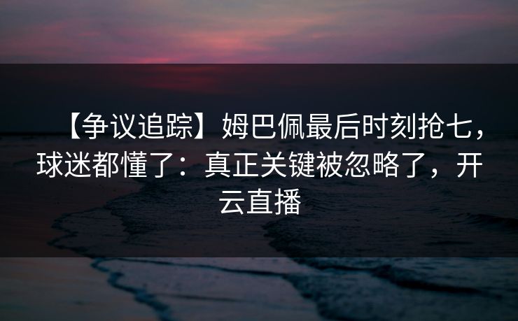 【争议追踪】姆巴佩最后时刻抢七，球迷都懂了：真正关键被忽略了，开云直播